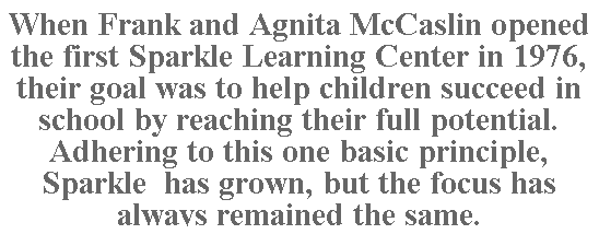Text Box: When Frank and Agnita McCaslin opened the first Sparkle Learning Center in 1976, their goal was to help children succeed in school by reaching their full potential. Adhering to this one basic principle, Sparkle  has grown, but the focus has always remained the same.
