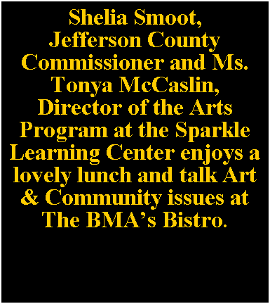Text Box: Shelia Smoot, 
Jefferson County 
Commissioner and Ms. Tonya McCaslin, 
Director of the Arts 
Program at the Sparkle Learning Center enjoys a lovely lunch and talk Art & Community issues at The BMAs Bistro.
