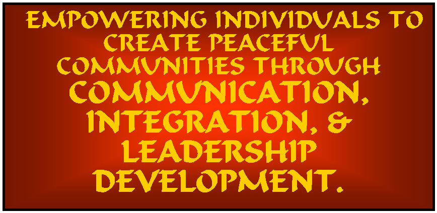 Text Box:  EMPOWERING INDIVIDUALS TO CREATE PEACEFUL COMMUNITIES THROUGH COMMUNICATION, 
INTEGRATION, &
LEADERSHIP DEVELOPMENT.
