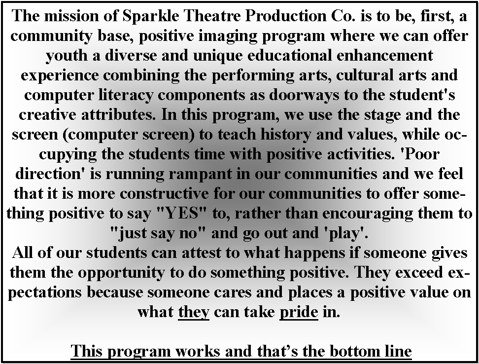 Text Box: The mission of Sparkle Theatre Production Co. is to be, first, a community base, positive imaging program where we can offer youth a diverse and unique educational enhancement experience combining the performing arts, cultural arts and computer literacy components as doorways to the student's creative attributes. In this program, we use the stage and the screen (computer screen) to teach history and values, while occupying the students time with positive activities. 'Poor direction' is running rampant in our communities and we feel that it is more constructive for our communities to offer something positive to say "YES" to, rather than encouraging them to "just say no" and go out and 'play'. All of our students can attest to what happens if someone gives them the opportunity to do something positive. They exceed expectations because someone cares and places a positive value on what they can take pride in. This program works and thats the bottom line