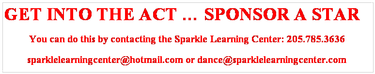 Text Box: GET INTO THE ACT  SPONSOR A STAR
You can do this by contacting the Sparkle Learning Center: 205.785.3636
sparklelearningcenter@hotmail.com or dance@sparklelearningcenter.com
P.O. Box # 604 Fairfield, Al 35064
